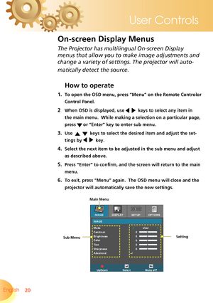 Page 20
20English 
User Controls

The Projector has multilingual On-screen Display 
menus that allow you to make image adjustments and 
change a variety of settings. The projector will auto-
matically detect the source. 
How to operate 
1. To open the OSD menu, press “Menu” on the Remote Controlor 
Control Panel.
2  When OSD is displayed, use     keys to select any item in 
the main menu.  While making a selection on a particular page, 
press  or “Enter” key to enter sub menu.
3. Use      keys to select the...