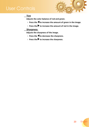 Page 23
23 English
User Controls

 Tint 
Adjusts the color balance of red and green.
  Press the  to increase the amount of green in the image.
  Press the  to increase the amount of red in the image.
 Sharpness 
Adjusts the sharpness of the image.
  Press the  to decrease the sharpness.
  Press the  to increase the sharpness.  