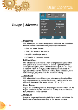 Page 24
24English 
User Controls

Image | Advance
 Degamma
This allows you to choose a degamma table that has been fine- 
tuned to bring out the best image quality for the input.
  Film: For home theater.
  Video: For video or TV source.
  Graphics: For image source.
  PC: For PC or computer source.
  Brilliant Color
This adjustable item utilizes a new color-processing algorithm 
and system level enhancements to enable higher brightness 
while providing true, more vibrant colors in picture. The range 
is...