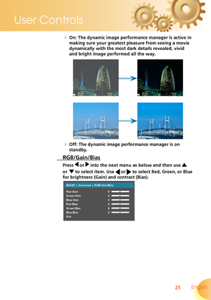 Page 25
25 English
User Controls

  On: The dynamic image performance manager is active in  
making sure your greatest pleasure from seeing a movie         
dynamically with the most dark details revealed, vivid 
and bright image performed all the way.
  Off: The dynamic image performance manager is on 
standby.
 RGB/Gain/Bias
Press  or  into the next menu as below and then use  
or   to select item. Use  or  to select Red, Green, or Blue 
for brightness (Gain) and contrast (Bias). 
   