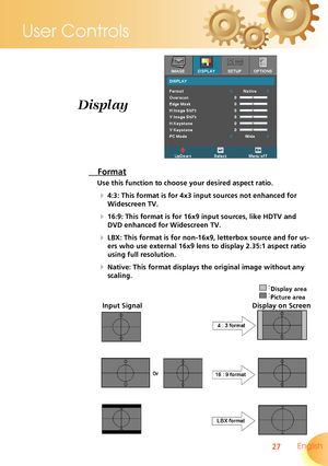 Page 27
27 English
User Controls

 Format
Use this function to choose your desired aspect ratio.
  4:3: This format is for 4x3 input sources not enhanced for 
Widescreen TV.
  16:9: This format is for 16x9 input sources, like HDTV and 
DVD enhanced for Widescreen TV.
  LBX: This format is for non-16x9, letterbox source and for us-
ers who use external 16x9 lens to display 2.35:1 aspect ratio 
using full resolution. 
  Native: This format displays the original image without any 
scaling.
Display
Input...