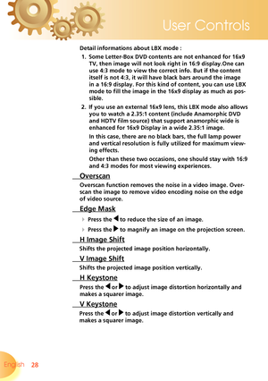 Page 28
28English 
User Controls

 Detail informations about LBX mode :
1.   Some Letter-Box DVD contents are not enhanced for 16x9 
TV, then image will not look right in 16:9 display.One can 
use 4:3 mode to view the correct info. But if the content 
itself is not 4:3, it will have black bars around the image 
in a 16:9 display. For this kind of content, you can use LBX 
mode to fill the image in the 16x9 display as much as pos-
sible. 
 2.   If you use an external 16x9 lens, this LBX mode also allows 
you to...