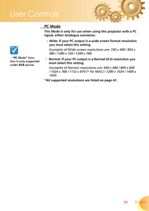 Page 29
29 English
User Controls

 PC Mode
This Mode is only for use when using this projector with a PC 
signal, either Analogue connector.
  Wide: If your PC output is a wide screen format resolution 
you must select this setting.
Examples of Wide screen resolutions are: 720 x 400 / 854 x 
480 / 1280 x 720 / 1280 x 768.
  Normal: If your PC output is a Normal (4:3) resolution you 
must select this setting.
Examples of Normal resolutions are: 640 x 480 / 800 x 600 
/ 1024 x 768 / 1152 x 870 (* for MAC) /...