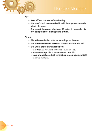 Page 4
4English 
Usage Notice

Do:
		Turn off the product before cleaning.
		Use a soft cloth moistened with mild detergent to clean the 
display housing.
		Disconnect the power plug from AC outlet if the product is 
not being used for a long period of time.
Don’t:
		Block the ventilation slots and openings on the unit.
		Use abrasive cleaners, waxes or solvents to clean the unit.
		Use under the following conditions:
   - In extremely hot, cold or humid environments.
    - In areas susceptible to...