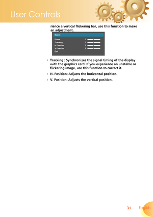 Page 31
31 English
User Controls

rience a vertical flickering bar, use this function to make 
an adjustment.
  Tracking : Synchronizes the signal timing of the display 
with the graphics card. If you experience an unstable or 
flickering image, use this function to correct it.
  H. Position: Adjusts the horizontal position.
  V. Position: Adjusts the vertical position.  