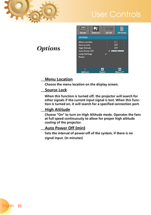 Page 32
32English 
User Controls

 Menu Location
Choose the menu location on the display screen.
 Source Lock
When this function is turned off, the projector will search for 
other signals if the current input signal is lost. When this func-
tion is turned on, it will search for a specified connection port.
 High Altitude
Choose “On” to turn on High Altitude mode. Operates the fans 
at full speed continuously to allow for proper high altitude 
cooling of the projector.
 Auto Power Off (min)
Sets the interval of...