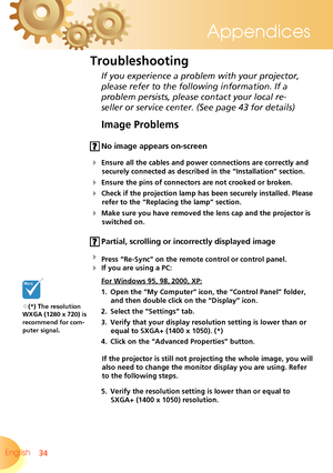 Page 34
34English 
Appendices

Image Problems
 No image appears on-screen
 Ensure all the cables and power connections are correctly and 
securely connected as described in the “Installation” section.
 Ensure the pins of connectors are not crooked or broken.
 Check if the projection lamp has been securely installed. Please 
refer to the “Replacing the lamp” section.
 Make sure you have removed the lens cap and the projector is 
switched on.
 Partial, scrolling or incorrectly displayed image
 Press...