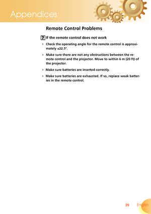 Page 39
39 English
Appendices

Remote Control Problems
 If the remote control does not work
 Check the operating angle for the remote control is approxi-
mately ±22.5°.
 Make sure there are not any obstructions between the re-
mote control and the projector. Move to within 6 m (20 ft) of 
the projector.
 Make sure batteries are inserted correctly.
 Make sure batteries are exhausted. If so, replace weak batter-
ies in the remote control.  