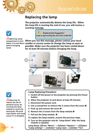 Page 40
40English 
Appendices

Replacing the lamp
The projector automatically detects the lamp life.  When 
the lamp life is nearing the end of use, you will receive a 
warning message.
When you see this message, please contact your local 
reseller or service center to change the lamp as soon as 
possible. Make sure the projector has been cooled down 
for at least 30 minutes before changing the lamp. 
Warning: Lamp compartment is hot!  Allow it to cool down before changing lamp!
Warning: To reduce the risk of...