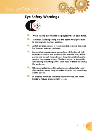 Page 5
5 English
Usage Notice

Eye Safety Warnings
 
▀■   Avoid staring directly into the projector beam at all times.
▀■   Minimize standing facing into the beam. Keep your back 
to the beam as much as possible.
▀■ A stick or laser pointer is recommended to avoid the need 
for the user to enter the beam. 
▀■ Ensure that projectors are located out of the line of sight 
from the screen to the audience; this ensures that, when 
presenters look at the audience, they do not also have to 
stare at the projector...