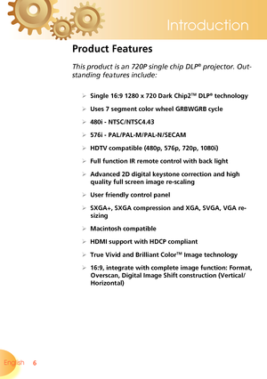 Page 6
6English 
Introduction

Product Features
 
This product is an 720P single chip DLP® projector. Out-
standing features include:
 Single 16:9 1280 x 720 Dark Chip2TM DLP® technology
 Uses 7 segment color wheel GRBWGRB cycle
 480i - NTSC/NTSC4.43
 576i - PAL/PAL-M/PAL-N/SECAM
 HDTV compatible (480p, 576p, 720p, 1080i)
 Full function IR remote control with back light
 Advanced 2D digital keystone correction and high 
quality full screen image re-scaling
 User friendly control panel
 SXGA+, SXGA...