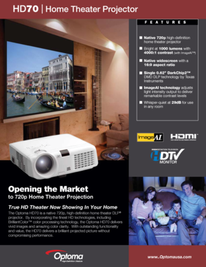 Page 1
Opening the Market 
to 720p Home Theater Projection
 
 
Native 720p high-definition 
home theater projector
Bright at 1000 lumens with 
4000:1 contrast (with ImageAI™) 
Native widescreen with a 
16:9 aspect ratio  
Single 0.62” DarkChip2™ 
DMD DLP technology by Texas 
Instruments  
ImageAI technology adjusts 
light intensity output to deliver 
remarkable contrast levels
Whisper-quiet at 29dB for use 
in any room 
www..Optomausa.com
HD70   Home Theater Projector
True HD Theater Now Showing In Your Home...