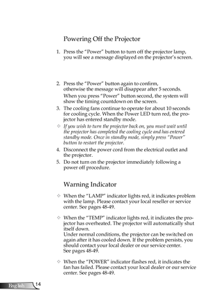 Page 14
4English

Installation

Warning Indicator
 When the “LAMP” indicator lights red, it indicates problem 
with the lamp. Please contact your local reseller or service 
center. See pages 48-49. 
 When the “TEMP” indicator lights red, it indicates the pro-
jector has overheated. The projector will automatically shut 
itself down.
  Under normal conditions, the projector can be switched on 
again after it has cooled down. If the problem persists, you 
should contact your local dealer or our service...