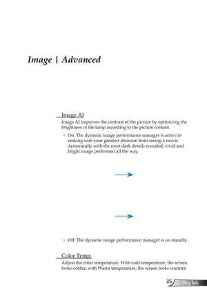 Page 25
25English

User Controls

Image | Advanced
 Image AI
Image AI improves the contrast of the picture by optimizing the 
brightness of the lamp according to the picture content. 
  On: The dynamic image performance manager is active in  
making sure your greatest pleasure from seeing a movie         
dynamically with the most dark details revealed, vivid and 
bright image performed all the way.
  Off: The dynamic image performance manager is on standby. 
  Color Temp.
Adjust the color temperature. With...