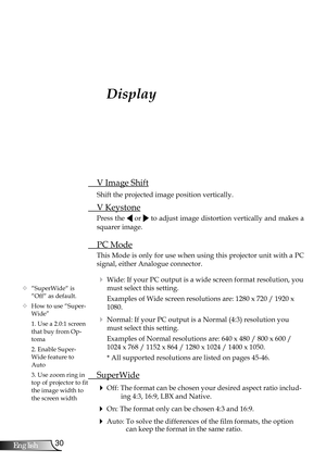 Page 30
30English

User Controls

Display
 V Image Shift
 Shift the projected image position vertically.
 V Keystone
Press the  or  to adjust image distortion vertically and makes a 
squarer image.
 PC Mode
This Mode is only for use when using this projector unit with a PC 
signal, either Analogue connector.
  Wide: If your PC output is a wide screen format resolution, you 
must select this setting.
    Examples of Wide screen resolutions are: 1280 x 720 / 1920 x 
1080.
  Normal: If your PC output is a Normal...