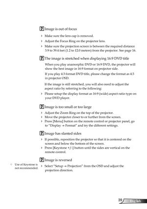 Page 39
39English

Appendices

 Image is out of focus
 Make sure the lens cap is removed.
 Adjust the Focus Ring on the projector lens. 
 Make sure the projection screen is between the required distance 
3.9 to 39.4 feet (1.2 to 12.0 meters) from the projector. See page 16.
 The image is stretched when displaying 16:9 DVD title
When you play anamorphic DVD or 16:9 DVD, the projector will 
show the best image in 16:9 format on projector side.
If you play 4:3 format DVD title, please change the format as 4:3...