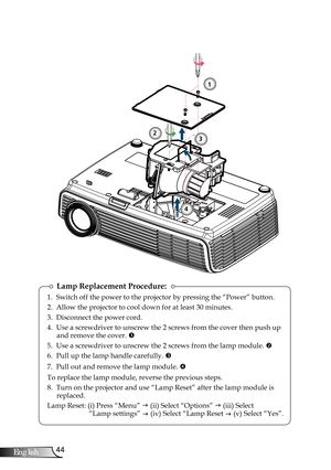 Page 44
44English

Appendices

Lamp Replacement Procedure:
1. Switch off the power to the projector by pressing the “Power” button.
2. Allow the projector to cool down for at least 30 minutes.
3. Disconnect the power cord.
4. Use a screwdriver to unscrew the 2 screws from the cover then push up and remove the cover. 
5. Use a screwdriver to unscrew the 2 screws from the lamp module. 
6. Pull up the lamp handle carefully. 
7.  Pull out and remove the lamp module. 
To replace the lamp module, reverse the...