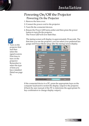 Page 17English1
Powering On/Off the Projector
Powering On the Projector
1. Remove the lens cover.
2. Connect the power cord to the projector.
3. Turn On the connected devices.
4. Ensure the Power LED turns amber and then press the power  button to turn On the projector. 
The Power LED will now flash blue.  
 
The startup screen will display in approximately 30 seconds. The 
first time you use the projector, you can select your preferred lan -
guage and Power Mode setup after the startup screen display. 
If...