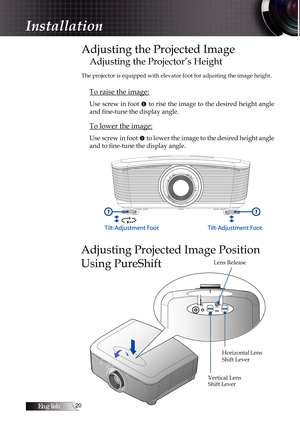 Page 20English0
Adjusting the Projected Image
Adjusting the Projector’s Height
The projector is equipped with elevator foot for adjusting the image height.
To raise the image:
Use screw in foot u to rise the image to the desired height angle 
and fine-tune the display angle. 
To lower the image:
Use screw in foot  u to lower the image to the desired height angle 
and to fine-tune the display angle.
11
Adjusting Projected Image Position 
Using PureShift
Horizontal Lens 
Shift Lever
Vertical Lens 
Shift...