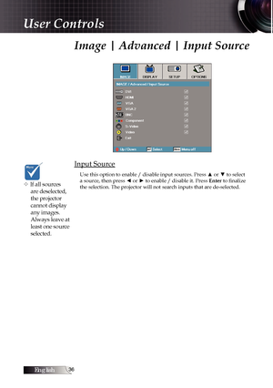 Page 36English
Image | Advanced | Input Source
Input Source
Use this option to enable / disable input sources. Press ▲ or ▼ to select 
a source, then press ◄ or ► to enable / disable it. Press Enter to finalize 
the selection. The projector will not search inputs that are de-selected\
.
v If all sources  are deselected, 
the projector 
cannot display 
any images. 
Always leave at 
least one source 
selected.
User Controls 