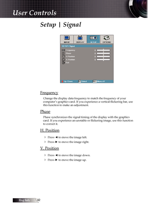 Page 42English
Setup | Signal
Frequency
Change the display data frequency to match the frequency of your  
computer’s graphics card. If you experience a vertical flickering bar, use 
this function to make an adjustment.
Phase
Phase synchronizes the signal timing of the display with the graphics 
card. If you experience an unstable or flickering image, use this function 
to correct it.
H. Position
4
 Press ◄ to move the image left.
4 Press ► to move the image right.
V. Position4
 Press ◄ to move the...