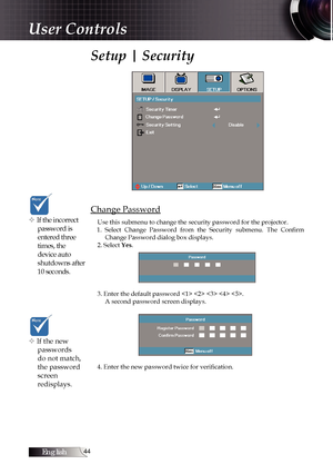 Page 44English
Setup | Security
Change Password
Use this submenu to change the security password for the projector. 
1.  Select  Change  Password  from  the  Security  submenu.  The  Confirm  Change Password dialog box displays.
2. Select Yes. 
3. Enter the default password     . A second password screen displays.
4. Enter the new password twice for verification. v If the incorrect  password is 
entered three 
times, the 
device auto 
shutdowns after 
10 seconds.
v If the new passwords 
do not match,...