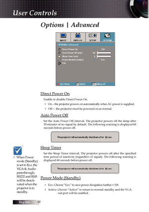 Page 52English
Options | Advanced
Direct Power On
Enable or disable Direct Power On.
4 On—the projector powers on automatically when AC power is supplied.
4 Off— the projector must be powered on as normal.
Auto Power Off
Set  the  Auto  Power  Off  interval.  The  projector  powers  off  the  lamp  after 
30 minutes of no signal by default. The following warning is displayed 60 
seconds before power off.
Sleep Timer
Set  the  Sleep  Timer  interval.  The  projector  powers  off  after  the  specified...