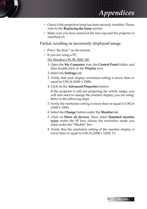 Page 59English
4 Check if the projection lamp has been securely installed. Please refer to the Replacing the lamp section.
4 Make sure you have removed the lens cap and the projector is switched on.
Partial, scrolling or incorrectly displayed image
4
 Press “Re-Sync” on the remote.
4 If you are using a PC:For Windows 95, 98, 2000, XP:
1. Open the  My Computer icon, the  Control Panel folder, and 
then double click on the Display icon.
2. Select the Settings tab.
3.  Verify  that  your  display...