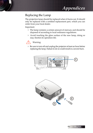 Page 69English
Replacing the Lamp
The projection lamp should be replaced when it burns out. It should 
only  be  replaced  with  a  certified  replacement  part,  which  you  can  
order from your local dealer.
Important:
4 The lamp contains a certain amount of mercury and should be  disposed of according to local ordinance regulations.
4  Avoid  touching  the  glass  surface  of  the  new  lamp,  doing  so may shorten its operation life.
Warning:
4 Be sure to turn off and unplug the projector at...