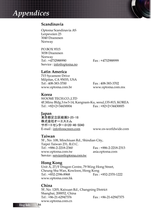 Page 84English
Scandinavia
Optoma Scandinavia AS
Lerpeveien 25
3040 Drammen
Norway 
PO.BOX 9515 
3038 Drammen 
Norway
Tel : +4732988990 

   Fax : +4732988999
Service : info@optoma.no
Latin America
715 Sycamore Drive 
Milpitas, CA 95035, USA
Tel : 408-383-3700  

   Fax : 408-383-3702
www.optoma.com.br    www.optoma.com.mx 
Korea
WOOMI TECH.CO.,LTD 
4F,Minu Bldg.3.tw3-14, Kangnam-Ku, seoul,135-815, KOREA
Tel : +82+2+34430004 

 Fax : +82+2+34430005
Japan
東京都足立区綾瀬3-25-18
株式会社オーエスエム...