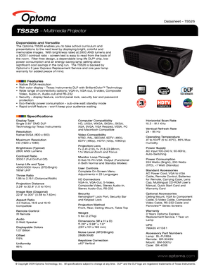 Page 1© Copyright 2009 Optoma Technology, Inc.  All specifications subject \
to change at any time.  DLP® and the DLP logo are registered trademarks of Texas Instruments.
www.optoma.com
TS526  Multimedia Projector
Dependable and VersatileThe Optoma TS526 enables you to take school curriculum and 
presentations to the next level by displaying bright, colorful and 
memorable images.  With brightness rated at 2800 ANSI lumens and 
a 3000:1 contrast ratio - screen text is easy to read from the back of 
the room....