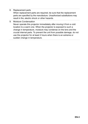 Page 3EN-3 8. Replacement parts
When replacement parts are required, be sure that the replacement 
parts are 
specified by the manufacture. Unauthorized substitutions may 
result in fire, electric
 shock or other hazards.
9. Moisture Condensation
Never operate this projector immediately after moving it from a cold 
location to a warm one. When the projector is exposed to such a 
change in temperature, moisture may condense on the lens and the 
crucial internal parts. To prevent the unit from possible damage,...