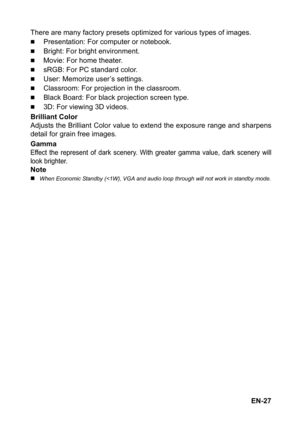 Page 27EN-27 There are many factory presets optimized for various types of images.
„Presentation: For computer or notebook.
„Bright: For bright environment.
„Movie: For home theater.
„sRGB: For PC standard color.
„User: Memorize user’s settings.
„Classroom: For projection in the classroom.
„Black Board: For black projection screen type.
„3D: For viewing 3D videos. 
Brilliant Color
Adjusts the Brilliant Color value to extend the exposure range and sharpens
detail for grain free images.
Gamma
Effect the represent...