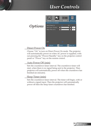 Page 39
39English

User Controls

 Direct Power On
Choose “On” to turn on Direct Power On mode. The projector 
will automatically power on when AC power is supplied, with-
out pressing the “Power/Standby” key on the projector control 
panel or “Power” key on the remote control.
 Auto Power Off (min)
Sets the countdown timer interval. The countdown timer will 
start, when there is no signal being sent to the projector. Then 
projector will automatically power off when the countdown has 
finished (in minutes)....