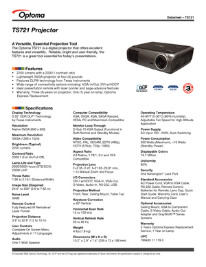 Page 1© Copyright 2008 Optoma Technology, Inc. DLP® and the DLP logo are registered trademarks of Texas Instruments. All sp\
ecifications subject to change at any time.
Datasheet – TS721
TS721 Projector
A Versatile, Essential Projection Tool
The Optoma TS721 is a digital projector that offers excellent 
features and versatility.  Reliable, bright and user-friendly, the 
TS721 is a great tool essential for today’s presentations.
            Features
 2200 lumens with a 2000:1 contrast ratio
 Lightweight SVGA...