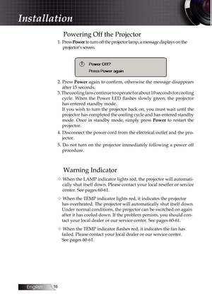 Page 16
English


Powering Off the Projector
1. Press Power to turn off the projector lamp, a message displays on the 
projector’s screen.
2. Press Power again to confirm, otherwise the message disappears 
after 15 seconds. 
3. The cooling fans continue to operate for about 10 seconds for cooling  
cycle.  When  the  Power  LED  flashes  slowly  green,  the  projector 
has entered standby mode.
If you wish to turn the projector back on, you must wait until the 
projector has completed the cooling...