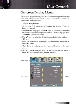 Page 23
English


On-screen Display Menus
The  Projector  has  multilingual  On-screen  Display  menus  that  allow  you  to make image adjustments and change a variety of settings. The projector will 
automatically detect the source.
How to operate
1.  To  open  the  OSD  menu,  press Menu  on  the  Remote  Control  or 
Projector Keypad.
2.  When  OSD  is  displayed,  use  ◄►  keys  to  select  any  item  in  the 
main menu. While making a selection on a particular page, press 
▼ or Enter to enter...