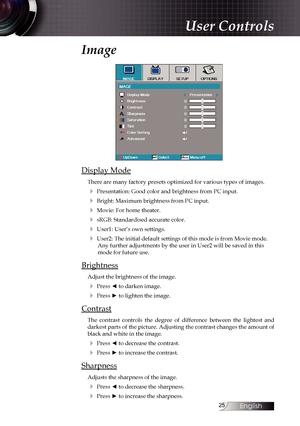 Page 25
English


Image
Display Mode
There are many factory presets optimized for various types of images.
4 Presentation: Good color and brightness from PC input.
4 Bright: Maximum brightness from PC input.
4 Movie: For home theater.
4 sRGB: Standardised accurate color.
4 User1: User’s own settings.
4 User2: The initial default settings of this mode is from Movie mode. Any further adjustments by the user in User2 will be saved in this mode for future use.
Brightness
Adjust the brightness of the...