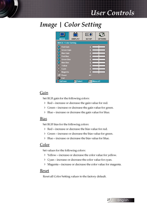 Page 27
English


Image | Color Setting
Gain
Set RGB gain for the following colors:
4 Red—increase or decrease the gain value for red.
4 Green—increase or decrease the gain value for green.
4 Blue—increase or decrease the gain value for blue.
Bias
Set RGB bias for the following colors:
4 Red—increase or decrease the bias value for red.
4 Green—increase or decrease the bias value for green.
4 Blue—increase or decrease the bias value for blue.
Color
Set values for the following colors:
4 Yellow—increase...