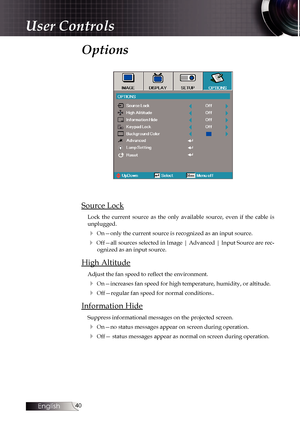 Page 40
English
0

User Controls
Options
Source Lock
Lock  the  current  source  as  the  only  available  source,  even  if  the  cable  is unplugged. 
4 On—only the current source is recognized as an input source.
4 Off—all sources selected in Image | Advanced | Input Source are rec-ognized as an input source.
High Altitude
Adjust the fan speed to reflect the environment.
4 On—increases fan speed for high temperature, humidity, or altitude.
4 Off—regular fan speed for normal conditions..
Information...