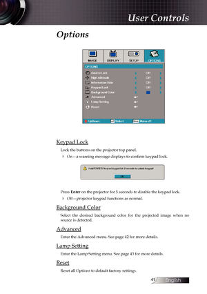 Page 41
English


User Controls
Options
Keypad Lock
Lock the buttons on the projector top panel.
4 On—a warning message displays to confirm keypad lock.
Press Enter on the projector for 5 seconds to disable the keypad lock.
4 Off—projector keypad functions as normal.
Background Color
Select  the  desired  background  color  for  the  projected  image  when  no source is detected.
Advanced
Enter the Advanced menu. See page 42 for more details.
Lamp Setting
Enter the Lamp Setting menu. See page 43 for...