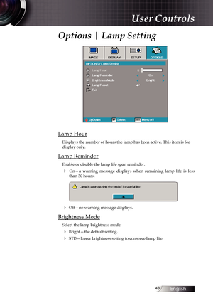 Page 43
English


User Controls
Options | Lamp Setting
Lamp Hour
Displays the number of hours the lamp has been active. This item is for \
display only.
Lamp Reminder
Enable or disable the lamp life span reminder. 
4  On—a  warning  message  displays  when  remaining  lamp  life  is  less than 30 hours.
4 Off—no warning message displays.
Brightness Mode
Select the lamp brightness mode.
4 Bright—the default setting.
4 STD—lower brightness setting to conserve lamp life. 