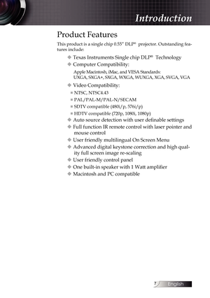 Page 7
English


Introduction
Product Features
This product is a single chip 0.55” DLP®  projector. Outstanding fea-
tures include:
u Texas Instruments Single chip DLP®  Technology
u Computer Compatibility:
Apple Macintosh, iMac, and VESA Standards:  
UXGA, SXGA+, SXGA, WXGA, WUXGA, XGA, SVGA, VGA
u Video Compatibility:
■ NTSC, NTSC4.43
■ PAL/PAL-M/PAL-N/SECAM
■ SDTV compatible (480i/p, 576i/p)
■ HDTV compatible (720p, 1080i, 1080p)
u Auto source detection with user definable settings
u Full function IR...