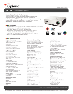 Page 1© Copyright 2008 Optoma Technology, Inc. DLP® and the DLP logo are registered trademarks of Texas Instruments. All sp\
ecifications subject to change at any time.
LIVE THE HIGH-DEFINITION LIFESTYLE
Display Technology 
Single 0.55” DLP Technology by 
Texas Instruments
Resolution
Native SVGA (800 x 600)
Maximum Resolution
UXGA (1600 x 1200) Resized
Brightness (Typical)
2600 ANSI Lumens
Contrast Ratio
2500:1 (Full On/Full Off)
Lamp Life and Type
3000/4000 Hours (STD/ECO)
180W P-VIP
Throw Ratio
2.0:1...