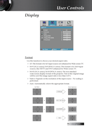 Page 29English
Display
Format
Use this function to choose your desired aspect ratio.
4 4:3: This format is for 4x3 input sources not enhanced for Wide screen TV.
4 16:9 I (XGA series)/16:9 (WXGA series): This format is for 16x9 inp\
ut sources, like HDTV and DVD enhanced for Wide screen TV.
4 16:9 II (XGA series)/16:10 (WXGA series): The non-standard  wide-screen display format of the projector. Part of the original image \
will be cut if the image aspect ratio is less than 1.67:1.
4 Native: Depends...