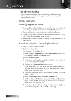 Page 44English
Troubleshooting
If you experience a problem with your projector, please refer to the 
following information. If a problem persists, please contact your local \
reseller or service center.
Image Problems
No image appears on-screen4
 Ensure all the cables and power connections are correctly and securely connected as described in the  Installation section.
4 Ensure all the pins of connectors are not bent or broken.
4 Check if the projection lamp has been securely installed. Please 
refer...