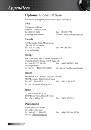 Page 54English
Appendices
Optoma Global Offices
For service or support please contact your local office.
USA
715 Sycamore Drive
Milpitas, CA 95035, USA
Tel : 408-383-3700
     Fax : 408-383-3702
www.optomausa.com    Service : services@optoma.com
Canada
5630 Kennedy Road, Mississauga,
ON, L4Z 2A9, Canada
Tel : 905-361-2582

     Fax : 905-361-2581
www.optoma.ca
Europe
42 Caxton Way, The Watford Business Park  
Watford, Hertfordshire, WD18 8QZ, UK
Tel : +44 (0) 1923 691 800
    Fax : +44 (0) 1923 691...