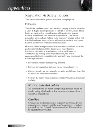 Page 56English
Regulation & Safety notices
This appendix lists the general notices of your projector.
FCC notice
This device has been tested and found to comply with the limits for 
a Class B digital device pursuant to Part 15 of the FCC rules. These 
limits are designed to provide reasonable protection against  
harmful interference in a residential installation. This device  
generates, uses, and can radiate radio frequency energy and, if not 
installed and used in accordance with the instructions,...
