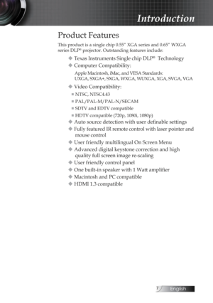 Page 7English
Introduction
Product Features
This product is a single chip 0.55” XGA series and 0.65” WXGA  
series DLP® projector. Outstanding features include:
u Texas Instruments Single chip DLP®  Technology
u Computer Compatibility:
Apple Macintosh, iMac, and VESA Standards:  
UXGA, SXGA+, SXGA, WXGA, WUXGA, XGA, SVGA, VGA
u Video Compatibility:
■  NTSC, NTSC4.43
■  PAL/PAL-M/PAL-N/SECAM
■  SDTV and EDTV compatible
■  HDTV compatible (720p, 1080i, 1080p)
u Auto source detection with user definable...