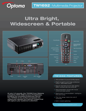 Page 1At only 3.2 pounds, the TW1692 from Optoma 
unleashes 3000 ANSI lumens of brightness, 
breaking the portability/brightness barrier. 
The TW1692 is the perfect companion for 
widescreen laptops and delivers images that 
will capture your audience’s attention.
TW1692 | Multimedia Projector
Ultra Bright, 
Widescreen & Portable
TW1692 FEATURES
❏   Ultra-portable 3.2-pound DLP® projector 
❏   Bright enough for even large conference 
rooms – 3000 ANSI lumens
❏   Easy-to-read text and rich video display –...